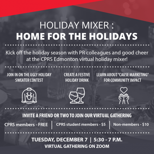 Holiday Mixer Invite. The background is a festive table with a grey filter. The top of the image is framed with red triangles.Holiday Mixer: Home for the holidays Kick off the holiday season with PR colleagues and good cheer at the CPRS Edmonton virtual holiday mixer! Join in on the Ugly Holiday Sweater Contest, Create a Festive Holiday Drink and learn about "Cause Marketing" for community impact. Invite a friend or two to join our virtual gathering. CPRS members - Free CPRS student members - $5 Non-members- $10 Tuesday, December 7 5:30-7 p.m. Virtual gathering on zoom