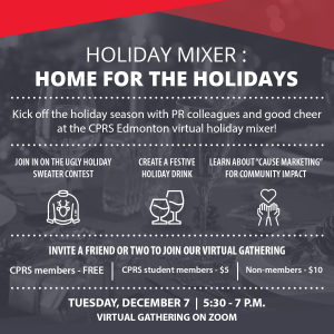 Holiday Mixer Invite. The background is a festive table with a grey filter. The top of the image is framed with red triangles.Holiday Mixer: Home for the holidays Kick off the holiday season with PR colleagues and good cheer at the CPRS Edmonton virtual holiday mixer! Join in on the Ugly Holiday Sweater Contest, Create a Festive Holiday Drink and learn about "Cause Marketing" for community impact. Invite a friend or two to join our virtual gathering. CPRS members - Free CPRS student members - $5 Non-members- $10 Tuesday, December 7 5:30-7 p.m. Virtual gathering on zoom