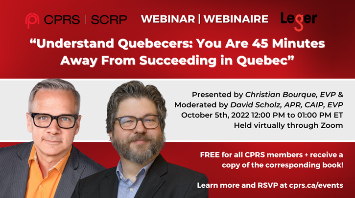 CPRS Webinar. "Understand Quebecers: You are 45 Minutes away from succeeding in Quebec" Presented by Christian Bourque, EVP & Moderated by David Scholz, APR, CAIP, EVP. October 5th, 2022 12:00 p.m. to 1:00 p.m. ET. Held virtually through Zoom. Free for all CPRS members + receive a copy of the corresponding book! Learn more and RSVP at cprs.ca/events
